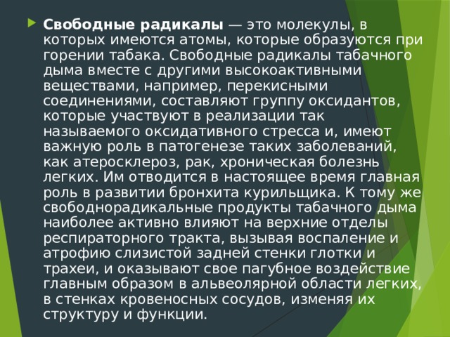 Свободные радикалы — это молекулы, в которых имеются атомы, которые образуются при горении табака. Свободные радикалы табачного дыма вместе с другими высокоактивными веществами, например, перекисными соединениями, составляют группу оксидантов, которые участвуют в реализации так называемого оксидативного стресса и, имеют важную роль в патогенезе таких заболеваний, как атеросклероз, рак, хроническая болезнь легких. Им отводится в настоящее время главная роль в развитии бронхита курильщика. К тому же свободнорадикальные продукты табачного дыма наиболее активно влияют на верхние отделы респираторного тракта, вызывая воспаление и атрофию слизистой задней стенки глотки и трахеи, и оказывают свое пагубное воздействие главным образом в альвеолярной области легких, в стенках кровеносных сосудов, изменяя их структуру и функции. 