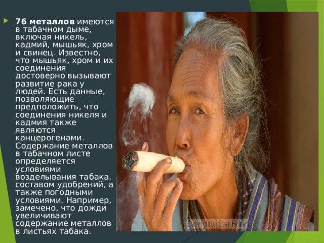 76 металлов имеются в табачном дыме, включая никель, кадмий, мышьяк, хром и свинец. Известно, что мышьяк, хром и их соединения достоверно вызывают развитие рака у людей. Есть данные, позволяющие предположить, что соединения никеля и кадмия также являются канцерогенами. Содержание металлов в табачном листе определяется условиями возделывания табака, составом удобрений, а также погодными условиями. Например, замечено, что дожди увеличивают содержание металлов в листьях табака. 