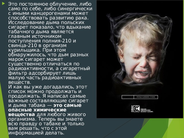 Это постоянное облучение, либо само по себе, либо синергически с иными канцерогенами может способствовать развитию рака. Исследование дыма польских сигарет показало, что вдыхание табачного дыма является главным источником поступления полния-210 и свинца-210 в организм курильщика. При этом обнаружилось, что дым разных марок сигарет может существенно отличаться по радиоактивности, а сигаретный фильтр адсорбирует лишь малую часть радиоактивных веществ.  И как вы уже догадались, этот список можно продолжать и продолжать. Я написал самые важные составляющие сигарет и дыма табака — это самые опасные химические вещества для любого живого организма. Теперь вы знаете всю правду о табаке и только вам решать, что с этой информацией делать. 
