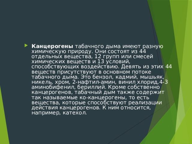 Канцерогены табачного дыма имеют разную химическую природу. Они состоят из 44 отдельных вещества, 12 групп или смесей химических веществ и 13 условий, способствующих воздействию. Девять из этих 44 веществ присутствуют в основном потоке табачного дыма. Это бензол, кадмий, мышьяк, никель, хром, 2-нафтил-амин, винил хлорид,4-3 аминобифенил, бериллий. Кроме собственно канцерогенов, табачный дым также содержит так называемые ко-канцерогены, то есть вещества, которые способствуют реализации действия канцерогенов. К ним относится, например, катехол. 