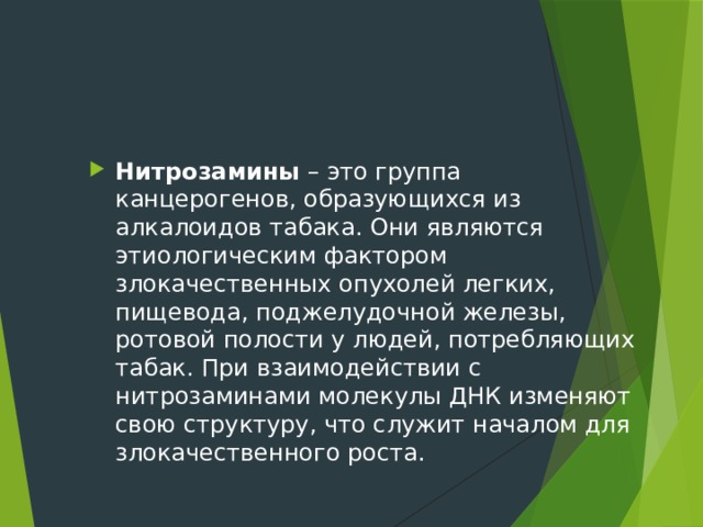Нитрозамины – это группа канцерогенов, образующихся из алкалоидов табака. Они являются этиологическим фактором злокачественных опухолей легких, пищевода, поджелудочной железы, ротовой полости у людей, потребляющих табак. При взаимодействии с нитрозаминами молекулы ДНК изменяют свою структуру, что служит началом для злокачественного роста. 