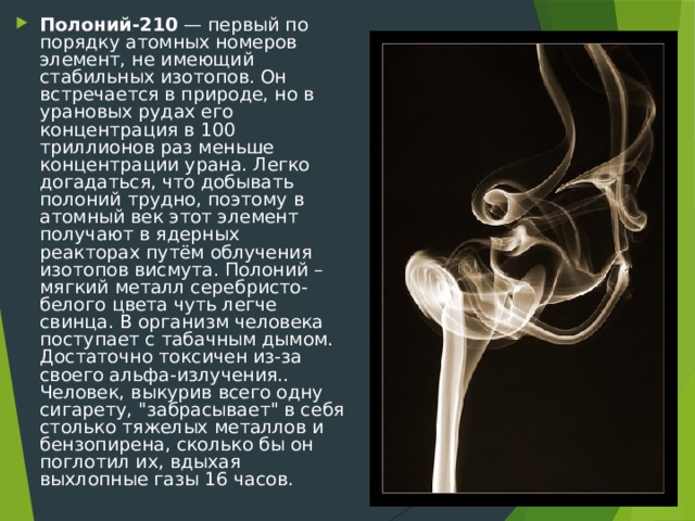 Полоний-210 — первый по порядку атомных номеров элемент, не имеющий стабильных изотопов. Он встречается в природе, но в урановых рудах его концентрация в 100 триллионов раз меньше концентрации урана. Легко догадаться, что добывать полоний трудно, поэтому в атомный век этот элемент получают в ядерных реакторах путём облучения изотопов висмута. Полоний – мягкий металл серебристо-белого цвета чуть легче свинца. В организм человека поступает с табачным дымом. Достаточно токсичен из-за своего альфа-излучения.. Человек, выкурив всего одну сигарету, 