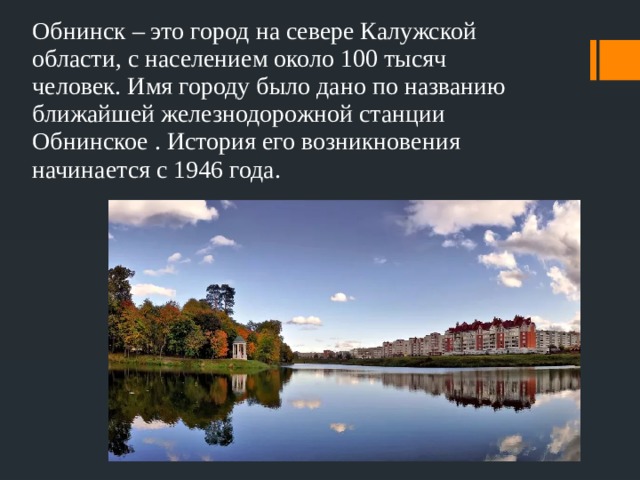 Обнинск – это город на севере Калужской области, с населением около 100 тысяч человек. Имя городу было дано по названию ближайшей железнодорожной станции Обнинское . История его возникновения начинается с 1946 года. 