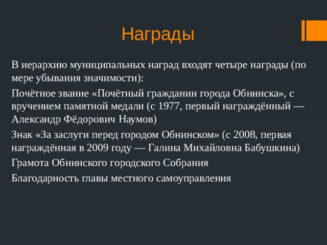 Награды В иерархию муниципальных наград входят четыре награды (по мере убывания значимости): Почётное звание «Почётный гражданин города Обнинска», с вручением памятной медали (с 1977, первый награждённый — Александр Фёдорович Наумов) Знак «За заслуги перед городом Обнинском» (с 2008, первая награждённая в 2009 году — Галина Михайловна Бабушкина) Грамота Обнинского городского Собрания Благодарность главы местного самоуправления 