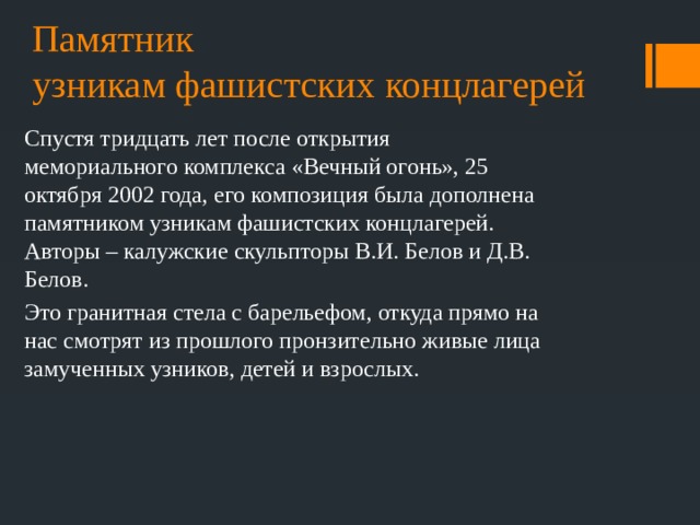 Памятник  узникам фашистских концлагерей Спустя тридцать лет после открытия мемориального комплекса «Вечный огонь», 25 октября 2002 года, его композиция была дополнена памятником узникам фашистских концлагерей. Авторы – калужские скульпторы В.И. Белов и Д.В. Белов. Это гранитная стела с барельефом, откуда прямо на нас смотрят из прошлого пронзительно живые лица замученных узников, детей и взрослых. 