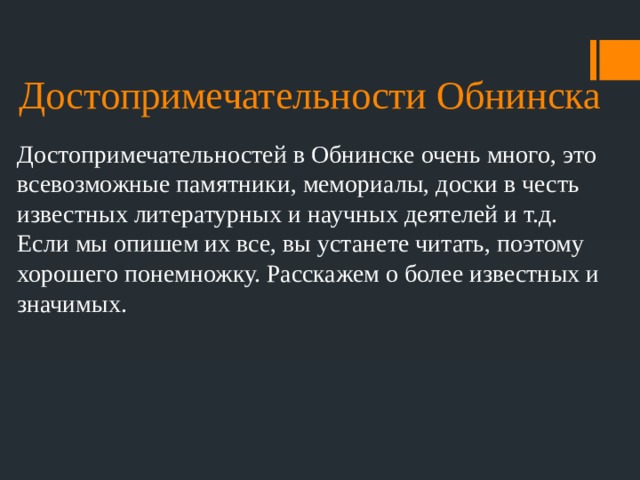 Достопримечательности Обнинска Достопримечательностей в Обнинске очень много, это всевозможные памятники, мемориалы, доски в честь известных литературных и научных деятелей и т.д. Если мы опишем их все, вы устанете читать, поэтому хорошего понемножку. Расскажем о более известных и значимых. 