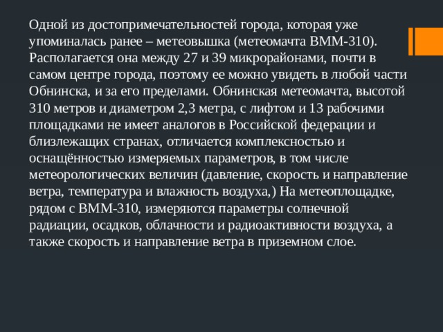 Одной из достопримечательностей города, которая уже упоминалась ранее – метеовышка (метеомачта ВММ-310). Располагается она между 27 и 39 микрорайонами, почти в самом центре города, поэтому ее можно увидеть в любой части Обнинска, и за его пределами. Обнинская метеомачта, высотой 310 метров и диаметром 2,3 метра, с лифтом и 13 рабочими площадками не имеет аналогов в Российской федерации и близлежащих странах, отличается комплексностью и оснащённостью измеряемых параметров, в том числе метеорологических величин (давление, скорость и направление ветра, температура и влажность воздуха,) На метеоплощадке, рядом с ВММ-310, измеряются параметры солнечной радиации, осадков, облачности и радиоактивности воздуха, а также скорость и направление ветра в приземном слое. 
