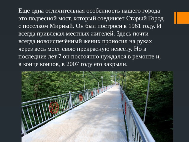Еще одна отличительная особенность нашего города это подвесной мост, который соединяет Старый Город с поселком Мирный. Он был построен в 1961 году. И всегда привлекал местных жителей. Здесь почти всегда новоиспечённый жених проносил на руках через весь мост свою прекрасную невесту. Но в последние лет 7 он постоянно нуждался в ремонте и, в конце концов, в 2007 году его закрыли. 