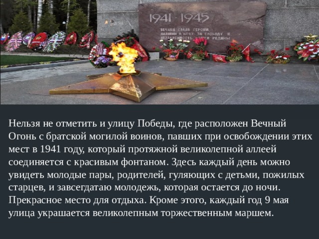 Нельзя не отметить и улицу Победы, где расположен Вечный Огонь с братской могилой воинов, павших при освобождении этих мест в 1941 году, который протяжной великолепной аллеей соединяется с красивым фонтаном. Здесь каждый день можно увидеть молодые пары, родителей, гуляющих с детьми, пожилых старцев, и завсегдатаю молодежь, которая остается до ночи. Прекрасное место для отдыха. Кроме этого, каждый год 9 мая улица украшается великолепным торжественным маршем. 