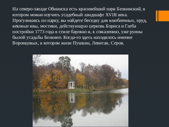 На северо-западе Обнинска есть красивейший парк Белкинский, в котором можно изучить усадебный ландшафт XVIII века. Прогуливаясь по парку, вы найдете беседку для влюбленных, пруд, вековые ивы, мостики, действующую церковь Бориса и Глеба постройки 1773 года в стиле барокко и, к сожалению, уже руины былой усадьбы Белкино. Когда-то здесь находилось имение Воронцовых, в котором жили Пушкин, Левитан, Серов. 