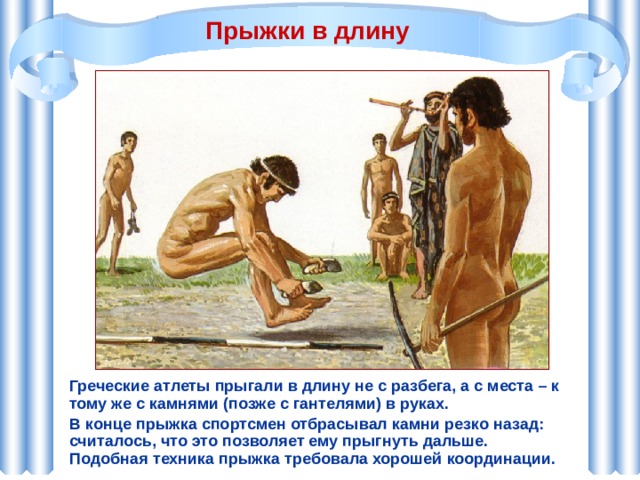 Прыжки в длину Греческие атлеты прыгали в длину не с разбега, а с места – к тому же с камнями (позже с гантелями) в руках. В конце прыжка спортсмен отбрасывал камни резко назад: считалось, что это позволяет ему прыгнуть дальше. Подобная техника прыжка требовала хорошей координации. 