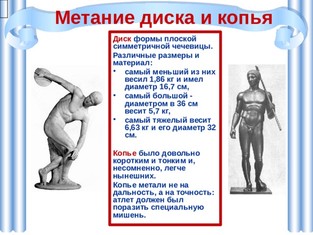 Метание диска и копья Диск формы плоской симметричной чечевицы. Различные размеры и материал: самый меньший из них весил 1,86 кг и имел диаметр 16,7 см, самый большой - диаметром в 36 см весит 5,7 кг, самый тяжелый весит 6,63 кг и его диаметр 32 см.  Копье было довольно коротким и тонким и, несомненно, легче нынешних. Копье метали не на дальность, а на точность: атлет должен был поразить специальную мишень. 