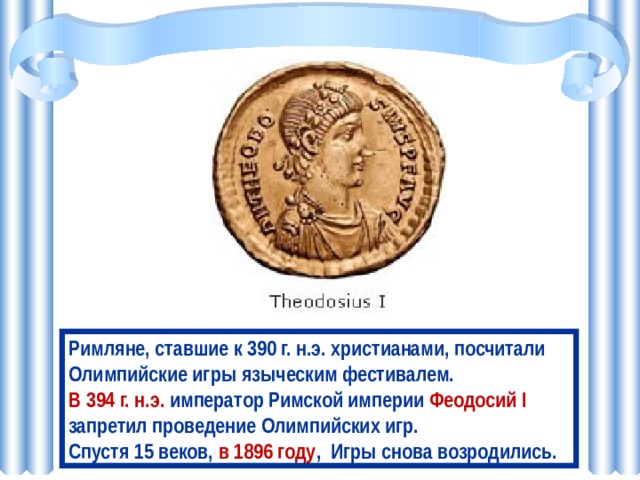 Римляне, ставшие к 390 г. н.э. христианами, посчитали Олимпийские игры языческим фестивалем. В 394 г. н.э. император Римской империи Феодосий I запретил проведение Олимпийских игр. Спустя 15 веков, в 1896 году , Игры снова возродились. 