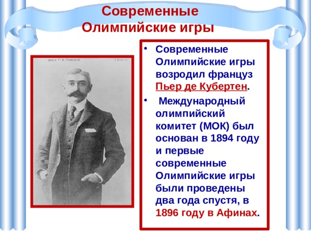 Современные Олимпийские игры Современные Олимпийские игры возродил француз Пьер де Кубертен .  Международный олимпийский комитет (МОК) был основан в 1894 году и первые современные Олимпийские игры были проведены два года спустя, в 1896 году в Афинах .   
