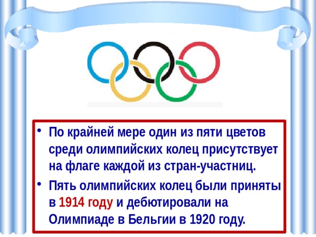 По крайней мере один из пяти цветов среди олимпийских колец присутствует на флаге каждой из стран-участниц. Пять олимпийских колец были приняты в 1914 году и дебютировали на Олимпиаде в Бельгии в 1920 году.  