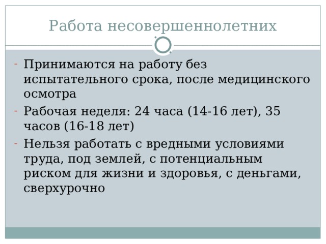 Работа несовершеннолетних Принимаются на работу без испытательного срока, после медицинского осмотра Рабочая неделя: 24 часа (14-16 лет), 35 часов (16-18 лет) Нельзя работать с вредными условиями труда, под землей, с потенциальным риском для жизни и здоровья, с деньгами, сверхурочно 