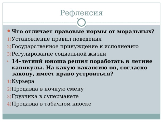 Рефлексия Что отличает правовые нормы от моральных? Установление правил поведения Государственное принуждение к исполнению Регулирование социальной жизни 14-летний юноша решил поработать в летние каникулы. На какую вакансию он, согласно закону, имеет право устроиться? Курьера Продавца в ночную смену Грузчика в супермакете Продавца в табачном киоске 