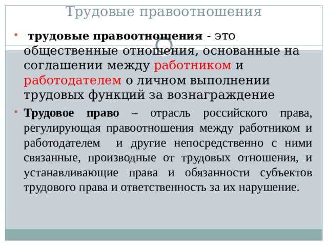 Трудовые правоотношения  трудовые правоотношения - это общественные отношения, основанные на соглашении между работником и работодателем о личном выполнении трудовых функций за вознаграждение Трудовое право – отрасль российского права, регулирующая правоотношения между работником и работодателем и другие непосредственно с ними связанные, производные от трудовых отношения, и устанавливающие права и обязанности субъектов трудового права и ответственность за их нарушение. 