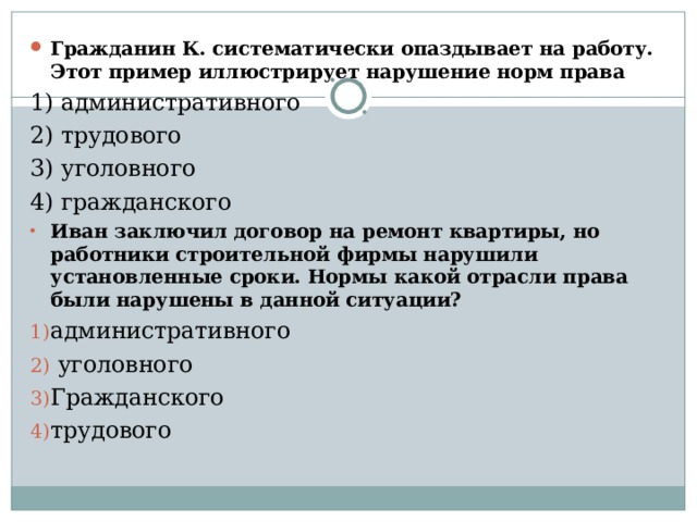 Гражданин К. систематически опаздывает на работу. Этот пример иллюстрирует нарушение норм права 1) административного 2) трудового 3) уголовного 4) гражданского Иван заключил договор на ремонт квартиры, но работники строительной фирмы нарушили установленные сроки. Нормы какой отрасли права были нарушены в данной ситуации? административного  уголовного Гражданского трудового 