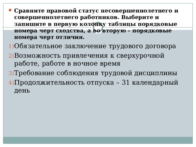 Сравните правовой статус несовершеннолетнего и совершеннолетнего работников. Выберите и запишите в первую колонку таблицы порядковые номера черт сходства, а во вторую – порядковые номера черт отличия. Обязательное заключение трудового договора Возможность привлечения к сверхурочной работе, работе в ночное время Требование соблюдения трудовой дисциплины Продолжительность отпуска – 31 календарный день 