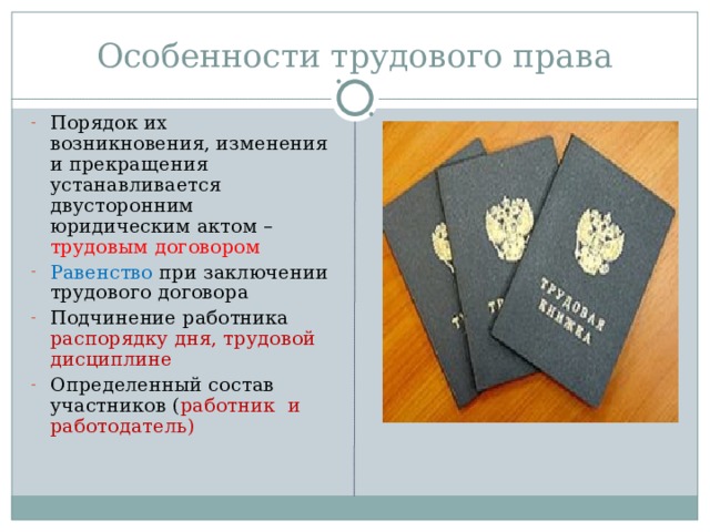 Особенности трудового права Порядок их возникновения, изменения и прекращения устанавливается двусторонним юридическим актом – трудовым договором Равенство при заключении трудового договора Подчинение работника распорядку дня, трудовой дисциплине Определенный состав участников ( работник и работодатель) 