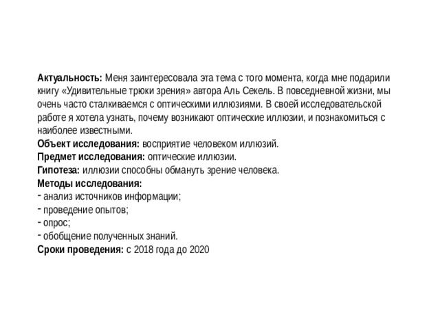Актуальность: Меня заинтересовала эта тема с того момента, когда мне подарили книгу «Удивительные трюки зрения» автора Аль Секель. В повседневной жизни, мы очень часто сталкиваемся с оптическими иллюзиями. В своей исследовательской работе я хотела узнать, почему возникают оптические иллюзии, и познакомиться с наиболее известными. Объект исследования: восприятие человеком иллюзий. Предмет исследования: оптические иллюзии. Гипотеза: иллюзии способны обмануть зрение человека.  Методы исследования:  анализ источников информации;  проведение опытов;  опрос;  обобщение полученных знаний. Сроки проведения: с 2018 года до 2020 