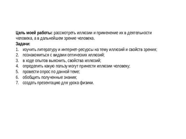 Цель моей работы: рассмотреть иллюзии и применение их в деятельности человека, а в дальнейшем зрение человека. Задачи: изучить литературу и интернет-ресурсы на тему иллюзий и свойств зрения; познакомиться с видами оптических иллюзий; в ходе опытов выяснить, свойства иллюзий; определить какую пользу могут принести иллюзии человеку; провести опрос по данной теме; обобщить полученные знания; создать презентацию для урока физики. 