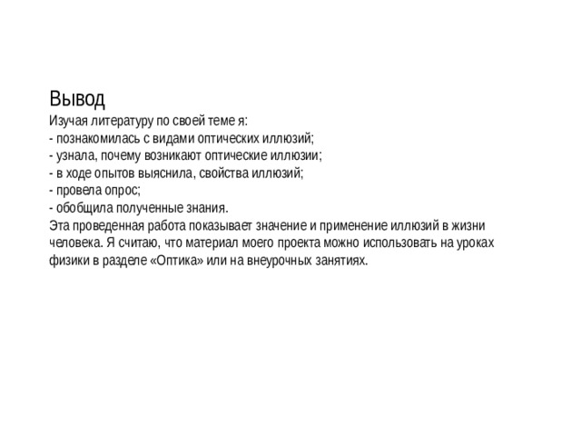 Вывод Изучая литературу по своей теме я: - познакомилась с видами оптических иллюзий; - узнала, почему возникают оптические иллюзии; - в ходе опытов выяснила, свойства иллюзий; - провела опрос; - обобщила полученные знания. Эта проведенная работа показывает значение и применение иллюзий в жизни человека. Я считаю, что материал моего проекта можно использовать на уроках физики в разделе «Оптика» или на внеурочных занятиях. 