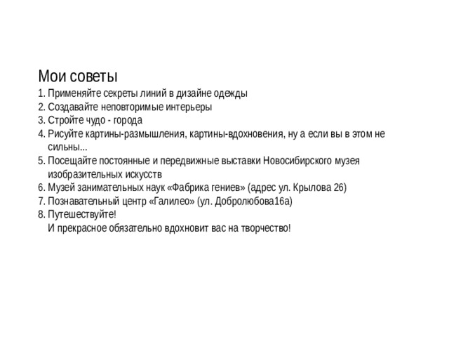 Мои советы 1. Применяйте секреты линий в дизайне одежды 2. Создавайте неповторимые интерьеры 3. Стройте чудо - города 4. Рисуйте картины-размышления, картины-вдохновения, ну а если вы в этом не  сильны... 5. Посещайте постоянные и передвижные выставки Новосибирского музея  изобразительных искусств 6. Музей занимательных наук «Фабрика гениев» (адрес ул. Крылова 26) 7. Познавательный центр «Галилео» (ул. Добролюбова16а) 8. Путешествуйте!  И прекрасное обязательно вдохновит вас на творчество! 