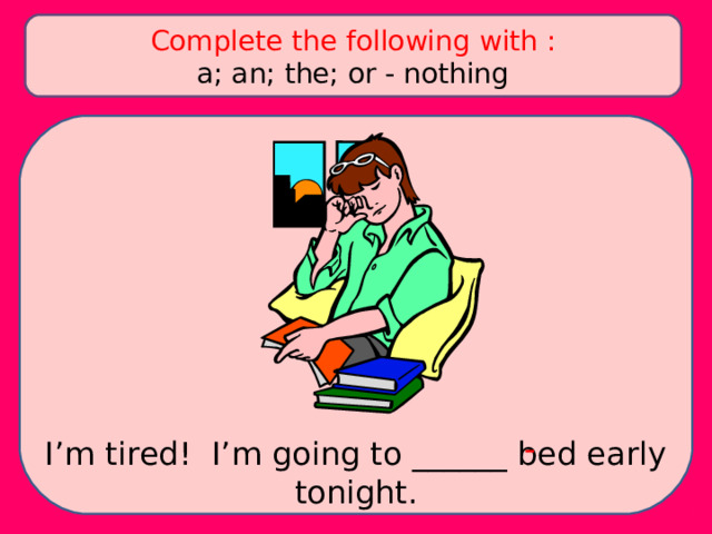 Complete the following with : a; an; the; or - nothing - I’m tired! I’m going to ______ bed early tonight. 