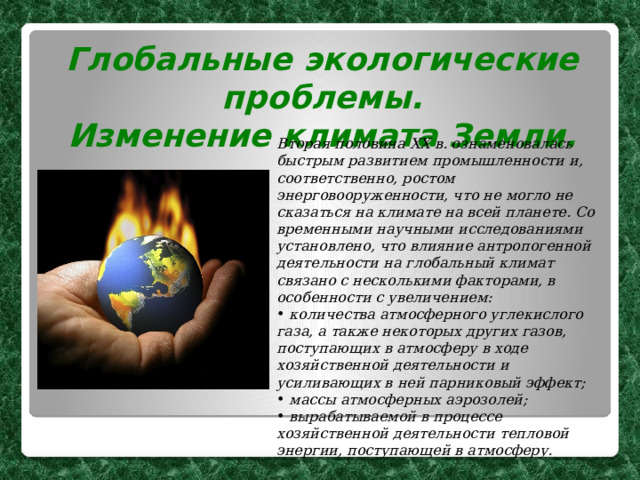 Глобальные экологические проблемы. Изменение климата Земли.  Вторая половина XX в. ознаменовалась быстрым развитием промышленности и, соответственно, ростом энерговооруженности, что не могло не сказаться на климате на всей планете. Со временными научными исследованиями установлено, что влияние антропогенной деятельности на глобальный климат связано с несколькими факторами, в особенности с увеличением:  количества атмосферного углекислого газа, а также некоторых других газов, поступающих в атмосферу в ходе хозяйственной деятельности и усиливающих в ней парниковый эффект;  массы атмосферных аэрозолей;  вырабатываемой в процессе хозяйственной деятельности тепловой энергии, поступающей в атмосферу. 