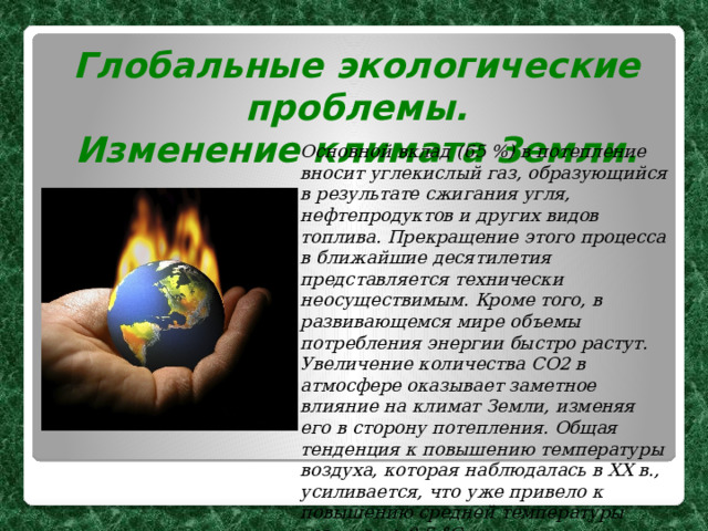 Глобальные экологические проблемы. Изменение климата Земли.  Основной вклад (65 %) в потепление вносит углекислый газ, образующийся в результате сжигания угля, нефтепродуктов и других видов топлива. Прекращение этого процесса в ближайшие десятилетия представляется технически неосуществимым. Кроме того, в развивающемся мире объемы потребления энергии быстро растут. Увеличение количества СО2 в атмосфере оказывает заметное влияние на климат Земли, изменяя его в сторону потепления. Общая тенденция к повышению температуры воздуха, которая наблюдалась в XX в., усиливается, что уже привело к повышению средней температуры воздуха на 0,6 °С. 