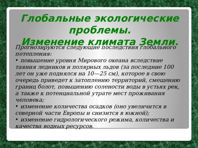 Глобальные экологические проблемы. Изменение климата Земли.  Прогнозируются следующие последствия глобального потепления:  повышение уровня Мирового океана вследствие таяния ледников и полярных льдов (за последние 100 лет он уже поднялся на 10—25 см), которое в свою очередь приведет к затоплению территорий, смещению границ болот, повышению солености воды в устьях рек, а также к потенциальной утрате мест проживания человека;  изменение количества осадков (оно увеличится в северной части Европы и снизится в южной);  изменение гидрологического режима, количества и качества водных ресурсов. 