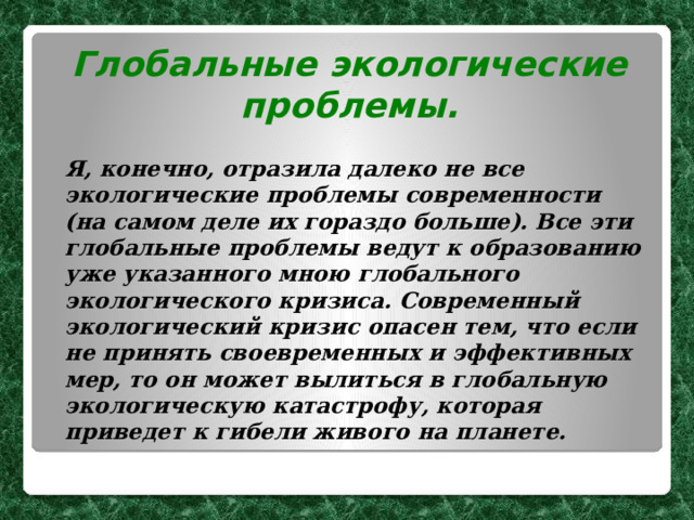 Глобальные экологические проблемы.  Я, конечно, отразила далеко не все экологические проблемы современности (на самом деле их гораздо больше). Все эти глобальные проблемы ведут к образованию уже указанного мною глобального экологического кризиса. Современный экологический кризис опасен тем, что если не принять своевременных и эффективных мер, то он может вылиться в глобальную экологическую катастрофу, которая приведет к гибели живого на планете. 
