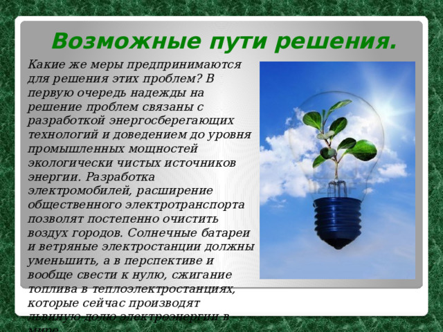 Возможные пути решения. Какие же меры предпринимаются для решения этих проблем?  В первую очередь надежды на решение проблем связаны с разработкой энергосберегающих технологий и доведением до уровня промышленных мощностей экологически чистых источников энергии. Разработка электромобилей, расширение общественного электротранспорта позволят постепенно очистить воздух городов.  Солнечные батареи и ветряные электростанции должны уменьшить, а в перспективе и вообще свести к нулю, сжигание топлива в теплоэлектростанциях, которые сейчас производят львиную долю электроэнергии в мире. 
