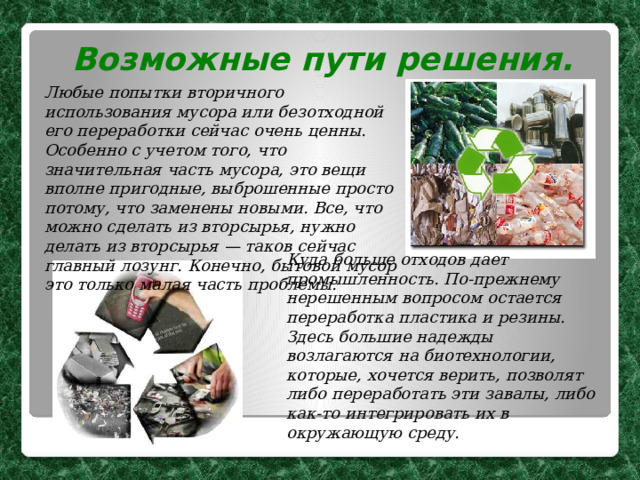 Возможные пути решения. Любые попытки вторичного использования мусора или безотходной его переработки сейчас очень ценны. Особенно с учетом того, что значительная часть мусора, это вещи вполне пригодные, выброшенные просто потому, что заменены новыми. Все, что можно сделать из вторсырья, нужно делать из вторсырья — таков сейчас главный лозунг.  Конечно, бытовой мусор это только малая часть проблемы. Куда больше отходов дает промышленность.  По-прежнему нерешенным вопросом остается переработка пластика и резины. Здесь  большие надежды возлагаются на биотехнологии, которые, хочется верить, позволят либо переработать эти завалы, либо как-то интегрировать их в окружающую среду. 
