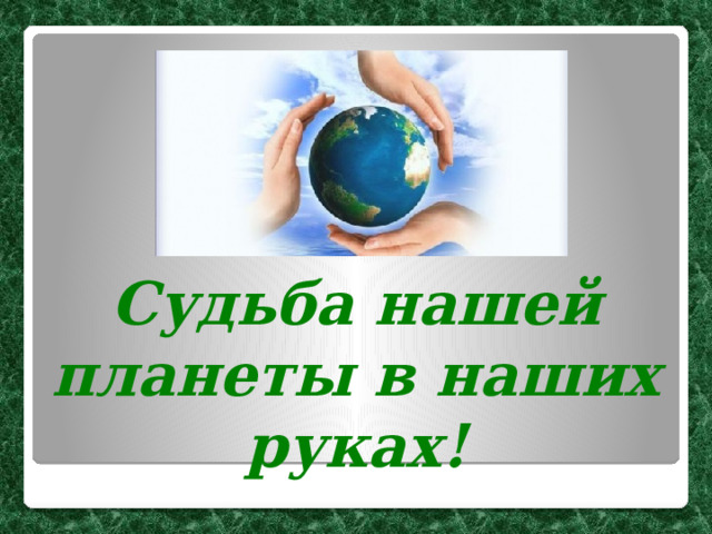 Судьба нашей планеты в наших руках! 