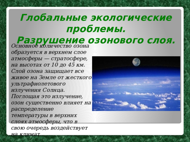 Глобальные экологические проблемы. Разрушение озонового слоя.  Основное количество озона образуется в верхнем слое атмосферы — стратосфере, на высотах от 10 до 45 км. Слой озона защищает все живое на Земле от жесткого ультрафиолетового излучения Солнца. Поглощая это излучение, озон существенно влияет на распределение температуры в верхних слоях атмосферы, что в свою очередь воздействует на климат.  