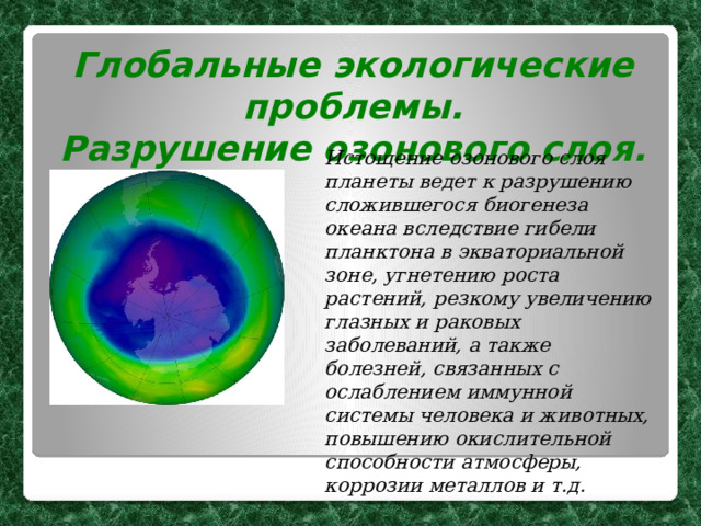 Глобальные экологические проблемы. Разрушение озонового слоя.  Истощение озонового слоя планеты ведет к разрушению сложившегося биогенеза океана вследствие гибели планктона в экваториальной зоне, угнетению роста растений, резкому увеличению глазных и раковых заболеваний, а также болезней, связанных с ослаблением иммунной системы человека и животных, повышению окислительной способности атмосферы, коррозии металлов и т.д.  