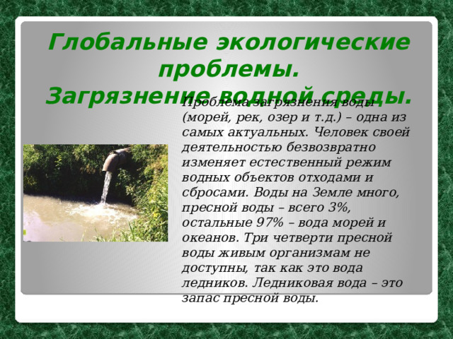 Глобальные экологические проблемы. Загрязнение водной среды. Проблема загрязнения воды (морей, рек, озер и т.д.) – одна из самых актуальных. Человек своей деятельностью безвозвратно изменяет естественный режим водных объектов отходами и сбросами. Воды на Земле много, пресной воды – всего 3%, остальные 97% – вода морей и океанов. Три четверти пресной воды живым организмам не доступны, так как это вода ледников. Ледниковая вода – это запас пресной воды.  