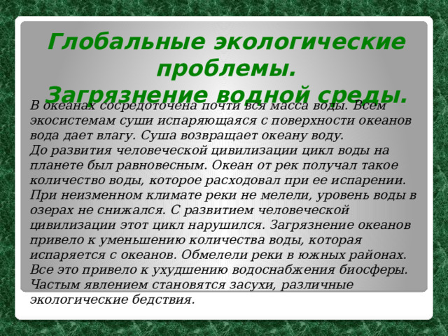 Глобальные экологические проблемы. Загрязнение водной среды. В океанах сосредоточена почти вся масса воды. Всем экосистемам суши испаряющаяся с поверхности океанов вода дает влагу. Суша возвращает океану воду. До развития человеческой цивилизации цикл воды на планете был равновесным. Океан от рек получал такое количество воды, которое расходовал при ее испарении. При неизменном климате реки не мелели, уровень воды в озерах не снижался. С развитием человеческой цивилизации этот цикл нарушился. Загрязнение океанов привело к уменьшению количества воды, которая испаряется с океанов. Обмелели реки в южных районах. Все это привело к ухудшению водоснабжения биосферы. Частым явлением становятся засухи, различные экологические бедствия.  