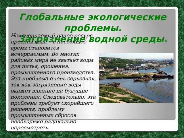 Глобальные экологические проблемы. Загрязнение водной среды. Неисчерпаемый ранее ресурс – пресная вода – в настоящее время становится исчерпаемым. Во многих районах мира не хватает воды для питья, орошения, промышленного производства. Эта проблема очень серьезная, так как загрязнение воды окажет влияние на будущие поколения. Следовательно, эта проблема требует скорейшего решения, проблему промышленных сбросов необходимо радикально пересмотреть.  