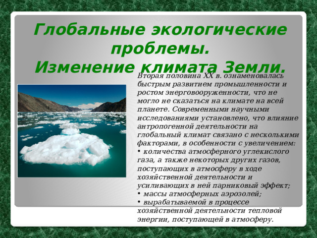 Глобальные экологические проблемы. Изменение климата Земли.  Вторая половина XX в. ознаменовалась быстрым развитием промышленности и ростом энерговооруженности, что не могло не сказаться на климате на всей планете. Современными научными исследованиями установлено, что влияние антропогенной деятельности на глобальный климат связано с несколькими факторами, в особенности с увеличением:  количества атмосферного углекислого газа, а также некоторых других газов, поступающих в атмосферу в ходе хозяйственной деятельности и усиливающих в ней парниковый эффект;  массы атмосферных аэрозолей;  вырабатываемой в процессе хозяйственной деятельности тепловой энергии, поступающей в атмосферу. 