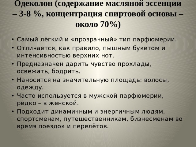 Одеколон (содержание масляной эссенции – 3-8 %, концентрация спиртовой основы – около 70%)   Самый лёгкий и «прозрачный» тип парфюмерии. Отличается, как правило, пышным букетом и интенсивностью верхних нот. Предназначен дарить чувство прохлады, освежать, бодрить. Наносится на значительную площадь: волосы, одежду. Часто используется в мужской парфюмерии, редко – в женской. Подходит динамичным и энергичным людям, спортсменам, путешественникам, бизнесменам во время поездок и перелётов. 