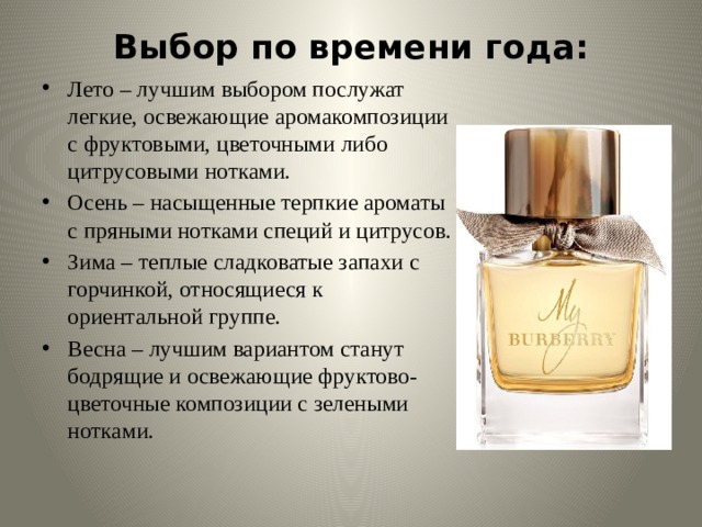 Выбор по времени года:   Лето – лучшим выбором послужат легкие, освежающие аромакомпозиции с фруктовыми, цветочными либо цитрусовыми нотками. Осень – насыщенные терпкие ароматы с пряными нотками специй и цитрусов. Зима – теплые сладковатые запахи с горчинкой, относящиеся к ориентальной группе. Весна – лучшим вариантом станут бодрящие и освежающие фруктово-цветочные композиции с зелеными нотками. 
