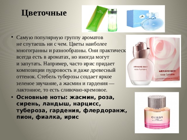 Цветочные   Самую популярную группу ароматов не спутаешь ни с чем. Цветы наиболее многогранны и разнообразны. Они практически всегда есть в ароматах, но иногда могут и запутать. Например, часто ирис придает композиции пудровость и даже древесный оттенок. Стебель туберозы создает яркое зеленое звучание, а жасмин и гардения — лактонное, то есть сливочно-кремовое. Основные ноты: жасмин, роза, сирень, ландыш, нарцисс, тубероза, гардения, флердоранж, пион, фиалка, ирис 
