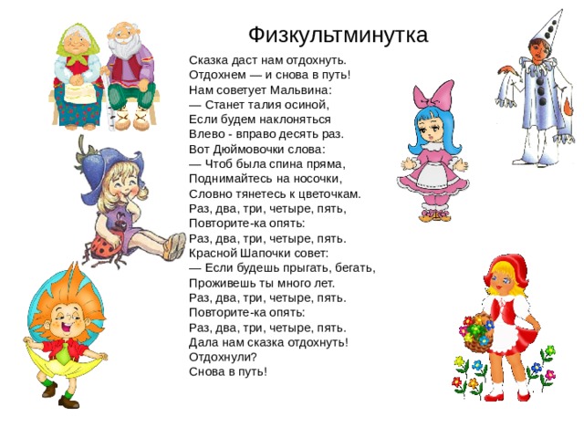 Физкультминутка   Сказка даст нам отдохнуть.  Отдохнем — и снова в путь!  Нам советует Мальвина: — Станет талия осиной,  Если будем наклоняться  Влево - вправо десять раз.  Вот Дюймовочки слова: — Чтоб была спина пряма,  Поднимайтесь на носочки,  Словно тянетесь к цветочкам.  Раз, два, три, четыре, пять,  Повторите-ка опять:  Раз, два, три, четыре, пять.  Красной Шапочки совет: — Если будешь прыгать, бегать,  Проживешь ты много лет.  Раз, два, три, четыре, пять.  Повторите-ка опять:  Раз, два, три, четыре, пять.  Дала нам сказка отдохнуть!  Отдохнули?  Снова в путь! 