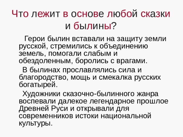 Ч т о л еж ит в о сн о в е л ю бо й ск а з к и и б ы л ин ы ?  Герои былин вставали на защиту земли русской, стремились к объединению земель, помогали слабым и обездоленным, боролись с врагами.  В былинах прославлялись сила и благородство, мощь и смекалка русских богатырей.  Художники сказочно-былинного жанра воспевали далекое легендарное прошлое Древней Руси и открывали для современников истоки национальной культуры. 