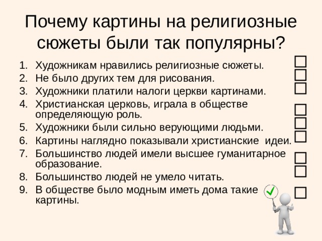 Почему картины на религиозные сюжеты были так популярны? Художникам нравились религиозные сюжеты. Не было других тем для рисования. Художники платили налоги церкви картинами. Христианская церковь, играла в обществе определяющую роль. Художники были сильно верующими людьми. Картины наглядно показывали христианские идеи. Большинство людей имели высшее гуманитарное образование. Большинство людей не умело читать. В обществе было модным иметь дома такие картины.  