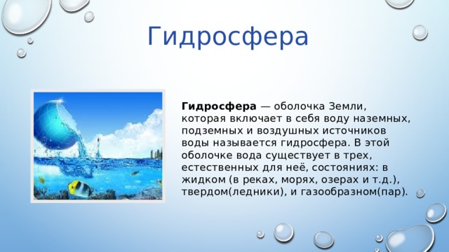 Гидросфера Гидросфера — оболочка Земли, которая включает в себя воду наземных, подземных и воздушных источников воды называется гидросфера. В этой оболочке вода существует в трех, естественных для неё, состояниях: в жидком (в реках, морях, озерах и т.д.), твердом(ледники), и газообразном(пар). 